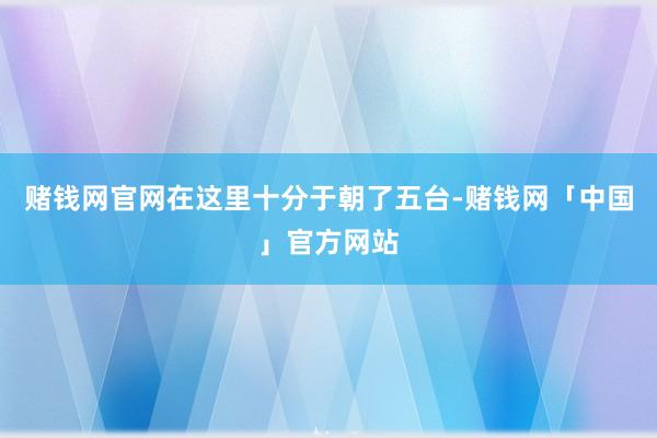 赌钱网官网在这里十分于朝了五台-赌钱网「中国」官方网站