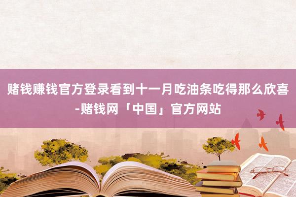 赌钱赚钱官方登录看到十一月吃油条吃得那么欣喜-赌钱网「中国」官方网站