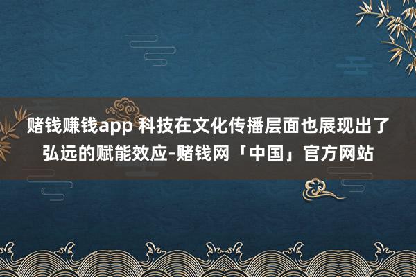 赌钱赚钱app 　　科技在文化传播层面也展现出了弘远的赋能效应-赌钱网「中国」官方网站