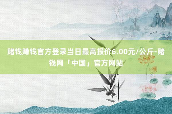 赌钱赚钱官方登录当日最高报价6.00元/公斤-赌钱网「中国」官方网站