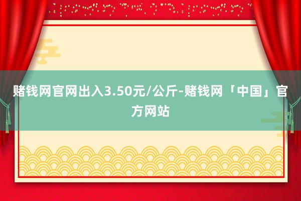 赌钱网官网出入3.50元/公斤-赌钱网「中国」官方网站