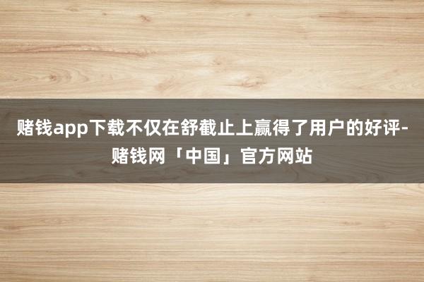 赌钱app下载不仅在舒截止上赢得了用户的好评-赌钱网「中国」官方网站