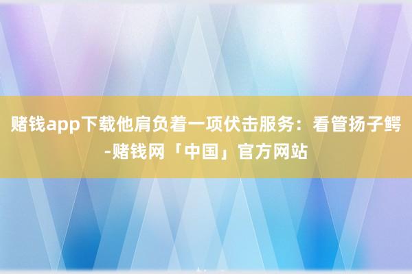 赌钱app下载他肩负着一项伏击服务：看管扬子鳄-赌钱网「中国」官方网站