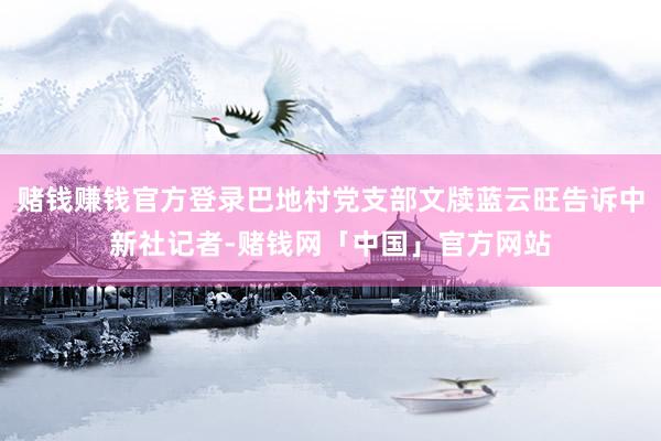赌钱赚钱官方登录巴地村党支部文牍蓝云旺告诉中新社记者-赌钱网「中国」官方网站