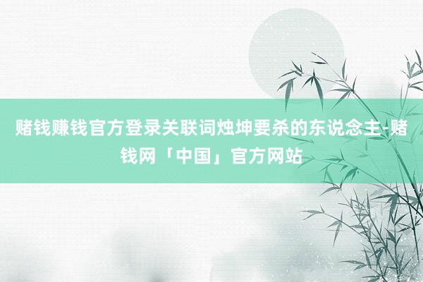 赌钱赚钱官方登录关联词烛坤要杀的东说念主-赌钱网「中国」官方网站