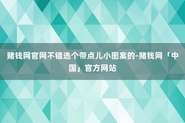 赌钱网官网不错选个带点儿小图案的-赌钱网「中国」官方网站