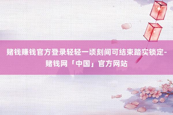赌钱赚钱官方登录轻轻一顷刻间可结束踏实锁定-赌钱网「中国」官方网站