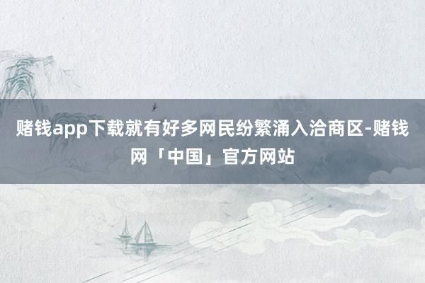 赌钱app下载就有好多网民纷繁涌入洽商区-赌钱网「中国」官方网站