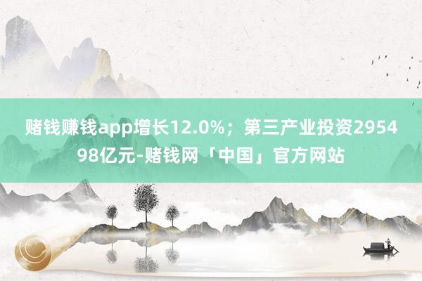 赌钱赚钱app增长12.0%；第三产业投资295498亿元-赌钱网「中国」官方网站