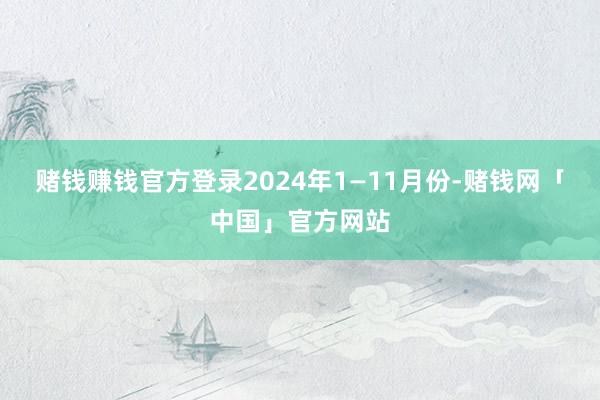 赌钱赚钱官方登录2024年1—11月份-赌钱网「中国」官方网站