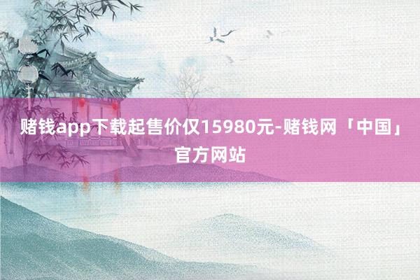 赌钱app下载起售价仅15980元-赌钱网「中国」官方网站