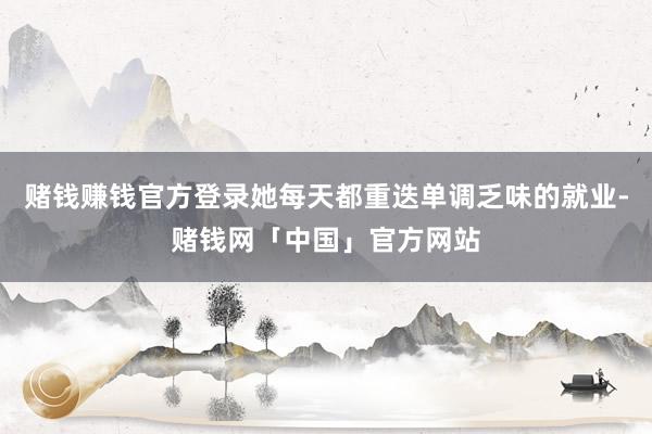 赌钱赚钱官方登录她每天都重迭单调乏味的就业-赌钱网「中国」官方网站