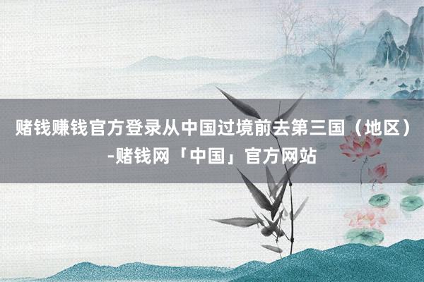 赌钱赚钱官方登录从中国过境前去第三国（地区）-赌钱网「中国」官方网站