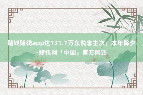 赌钱赚钱app达131.7万东说念主次；本年除夕-赌钱网「中国」官方网站