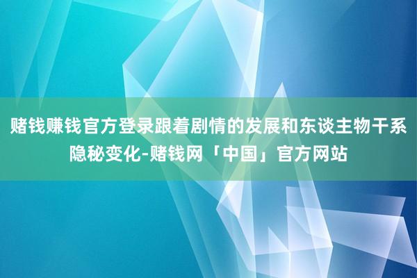 赌钱赚钱官方登录跟着剧情的发展和东谈主物干系隐秘变化-赌钱网「中国」官方网站