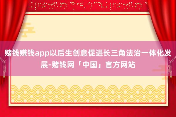 赌钱赚钱app以后生创意促进长三角法治一体化发展-赌钱网「中国」官方网站