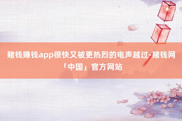赌钱赚钱app很快又被更热烈的电声越过-赌钱网「中国」官方网站