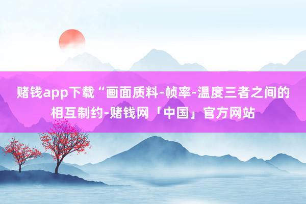 赌钱app下载“画面质料-帧率-温度三者之间的相互制约-赌钱网「中国」官方网站