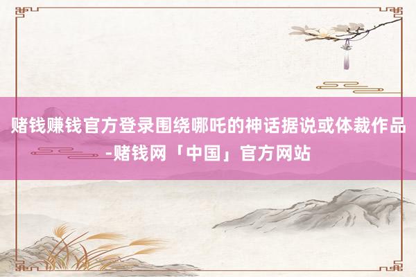 赌钱赚钱官方登录围绕哪吒的神话据说或体裁作品-赌钱网「中国」官方网站