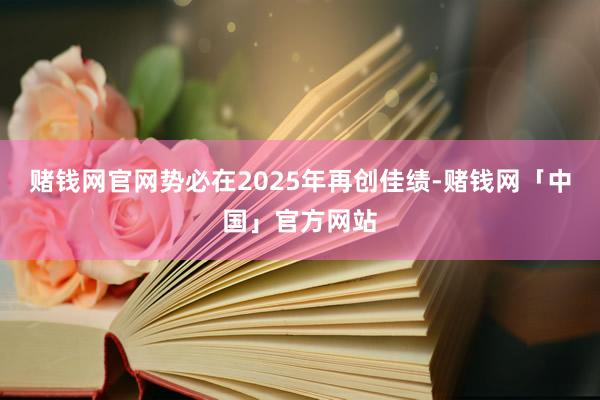 赌钱网官网势必在2025年再创佳绩-赌钱网「中国」官方网站