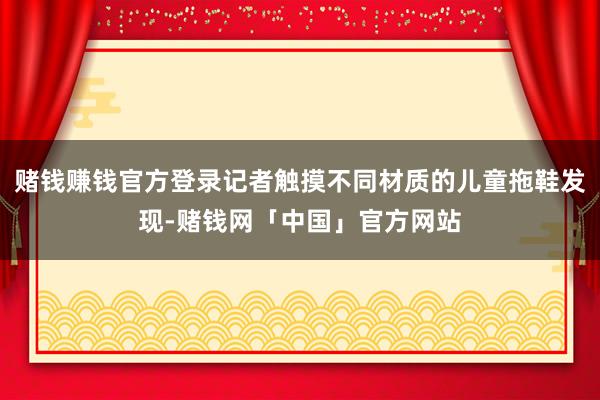 赌钱赚钱官方登录记者触摸不同材质的儿童拖鞋发现-赌钱网「中国」官方网站