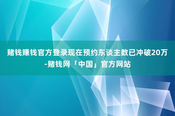 赌钱赚钱官方登录现在预约东谈主数已冲破20万-赌钱网「中国」官方网站
