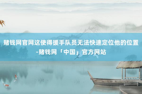 赌钱网官网这使得援手队员无法快速定位他的位置-赌钱网「中国」官方网站