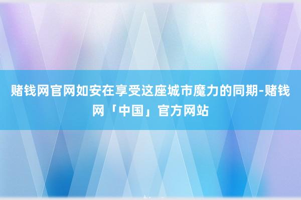 赌钱网官网如安在享受这座城市魔力的同期-赌钱网「中国」官方网站