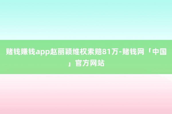 赌钱赚钱app赵丽颖维权索赔81万-赌钱网「中国」官方网站