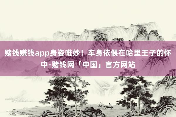 赌钱赚钱app身姿唯妙！车身依偎在哈里王子的怀中-赌钱网「中国」官方网站