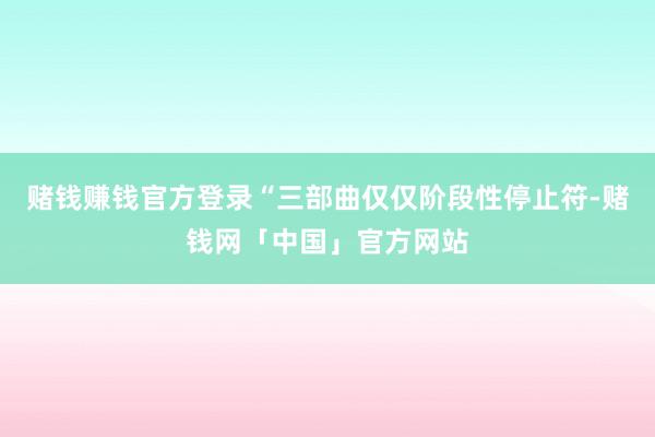 赌钱赚钱官方登录“三部曲仅仅阶段性停止符-赌钱网「中国」官方网站