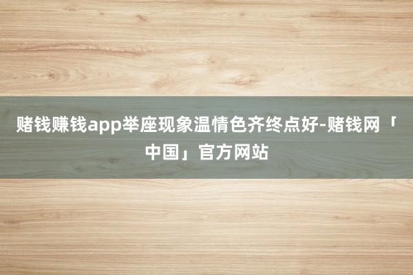 赌钱赚钱app举座现象温情色齐终点好-赌钱网「中国」官方网站