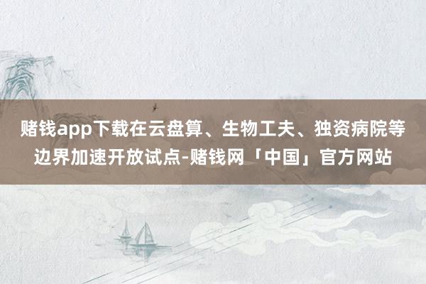 赌钱app下载在云盘算、生物工夫、独资病院等边界加速开放试点-赌钱网「中国」官方网站