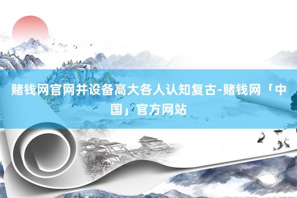 赌钱网官网并设备高大各人认知复古-赌钱网「中国」官方网站