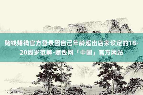 赌钱赚钱官方登录因自己年龄超出店家设定的18-20周岁范畴-赌钱网「中国」官方网站