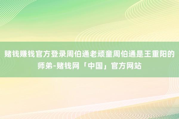 赌钱赚钱官方登录周伯通老顽童周伯通是王重阳的师弟-赌钱网「中国」官方网站