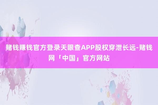 赌钱赚钱官方登录天眼查APP股权穿泄长远-赌钱网「中国」官方网站