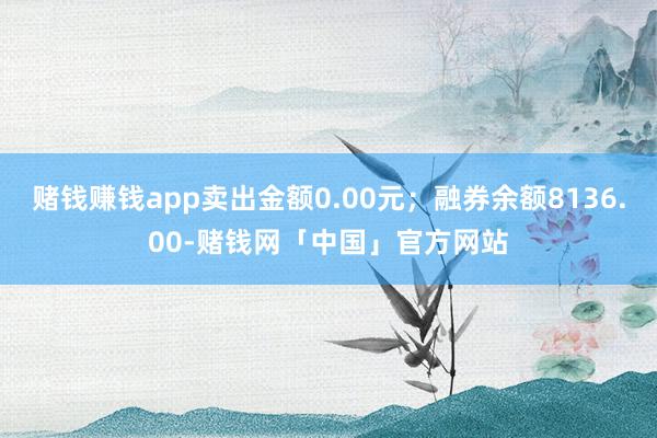 赌钱赚钱app卖出金额0.00元；融券余额8136.00-赌钱网「中国」官方网站