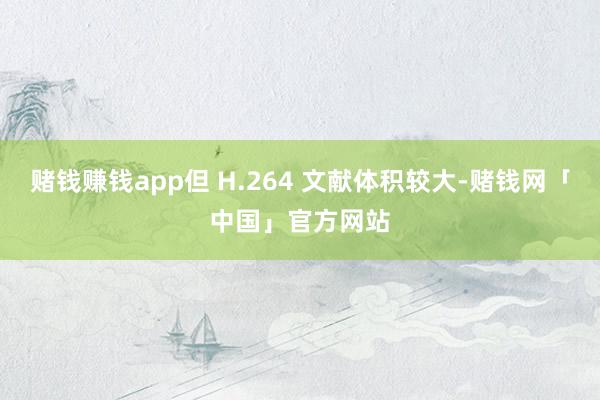 赌钱赚钱app但 H.264 文献体积较大-赌钱网「中国」官方网站