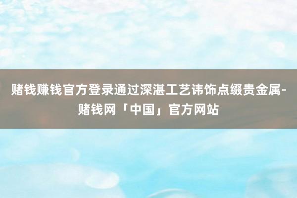 赌钱赚钱官方登录通过深湛工艺讳饰点缀贵金属-赌钱网「中国」官方网站