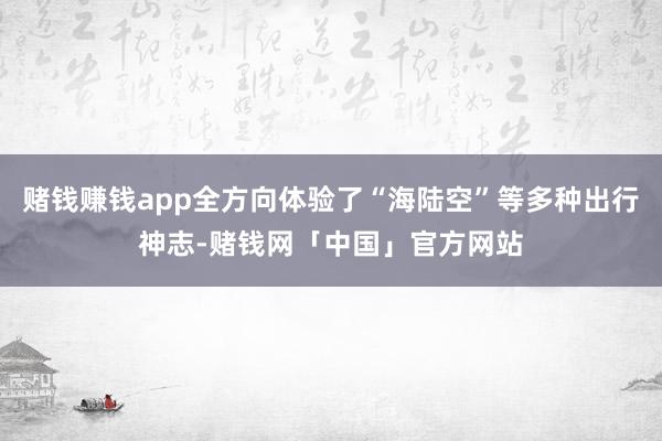 赌钱赚钱app全方向体验了“海陆空”等多种出行神志-赌钱网「中国」官方网站