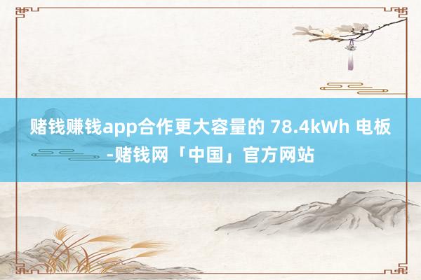 赌钱赚钱app合作更大容量的 78.4kWh 电板-赌钱网「中国」官方网站