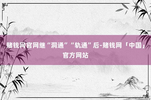 赌钱网官网继“洞通”“轨通”后-赌钱网「中国」官方网站