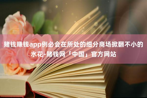 赌钱赚钱app例必会在所处的细分商场掀翻不小的水花-赌钱网「中国」官方网站