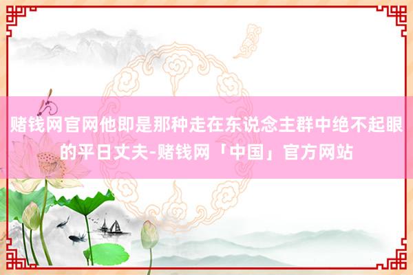 赌钱网官网他即是那种走在东说念主群中绝不起眼的平日丈夫-赌钱网「中国」官方网站