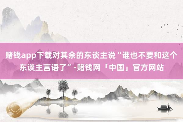 赌钱app下载对其余的东谈主说“谁也不要和这个东谈主言语了”-赌钱网「中国」官方网站