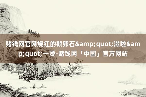 赌钱网官网烧红的鹅卵石&quot;滋啦&quot;一烫-赌钱网「中国」官方网站
