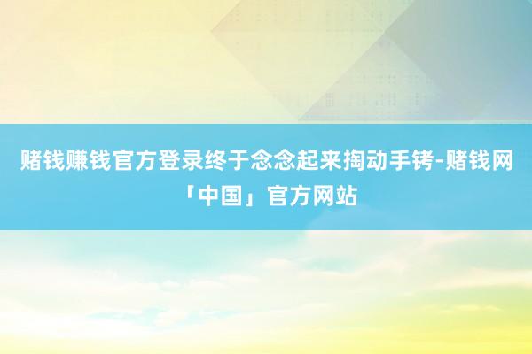 赌钱赚钱官方登录终于念念起来掏动手铐-赌钱网「中国」官方网站