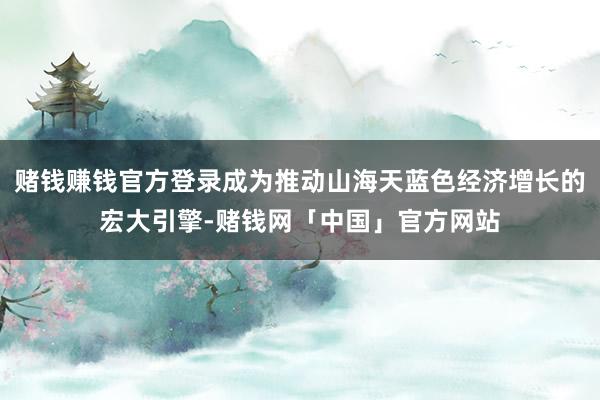 赌钱赚钱官方登录成为推动山海天蓝色经济增长的宏大引擎-赌钱网「中国」官方网站