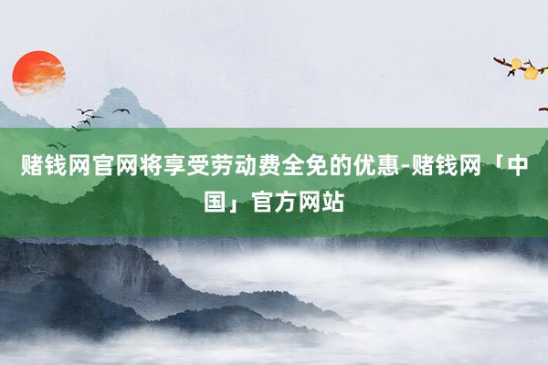 赌钱网官网将享受劳动费全免的优惠-赌钱网「中国」官方网站